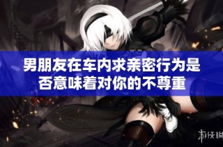 男朋友在车内求亲密行为是否意味着对你的不尊重