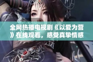 全网热播电视剧《以爱为营》在线观看，感受真挚情感的故事