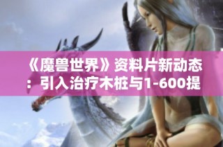 《魔兽世界》资料片新动态：引入治疗木桩与1-600提升测试解析