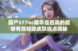 国产377vc精华是否真的能够有效祛除皮肤斑点揭秘