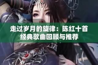 走过岁月的旋律：陈红十首经典歌曲回顾与推荐