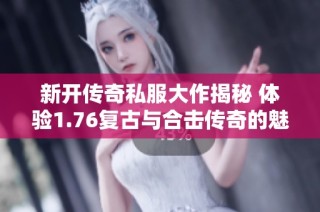 新开传奇私服大作揭秘 体验1.76复古与合击传奇的魅力