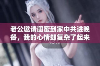 老公邀请闺蜜到家中共进晚餐，我的心情却复杂了起来