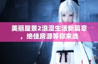 美丽屋景2浪漫生活新篇章，绝佳房源等你来选