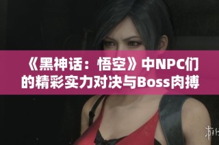 《黑神话：悟空》中NPC们的精彩实力对决与Boss肉搏战