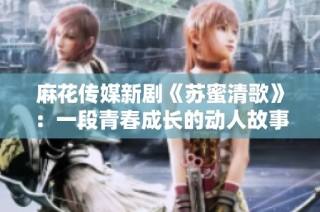 麻花传媒新剧《苏蜜清歌》：一段青春成长的动人故事