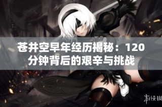 苍井空早年经历揭秘：120分钟背后的艰辛与挑战