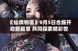 《仙境物语》9月5日合服开启新篇章 共同探索精彩世界
