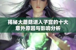 揭秘大蘑菇进入子宫的十大意外原因与影响分析