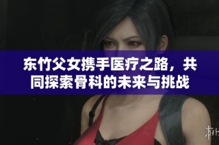 东竹父女携手医疗之路，共同探索骨科的未来与挑战