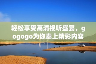 轻松享受高清视听盛宴，gogogo为你奉上精彩内容