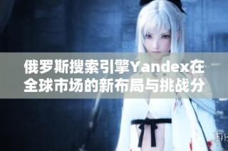 俄罗斯搜索引擎Yandex在全球市场的新布局与挑战分析