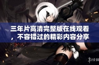 三年片高清完整版在线观看，不容错过的精彩内容分享