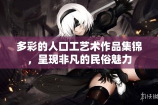 多彩的人口工艺术作品集锦，呈现非凡的民俗魅力