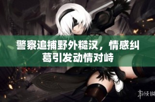 警察追捕野外糙汉，情感纠葛引发动情对峙