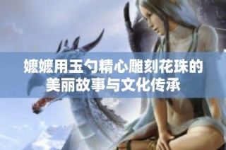 嬷嬷用玉勺精心雕刻花珠的美丽故事与文化传承