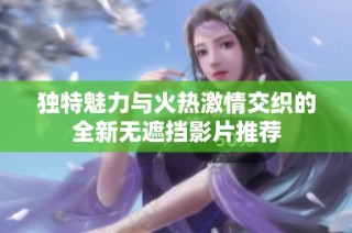 独特魅力与火热激情交织的全新无遮挡影片推荐