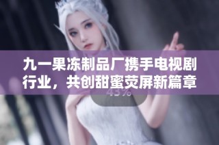 九一果冻制品厂携手电视剧行业，共创甜蜜荧屏新篇章