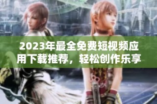 2023年最全免费短视频应用下载推荐，轻松创作乐享分享
