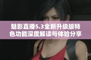 魅影直播5.3全新升级版特色功能深度解读与体验分享