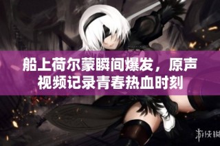 船上荷尔蒙瞬间爆发，原声视频记录青春热血时刻
