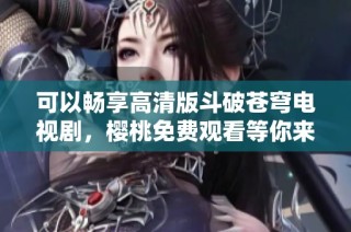 可以畅享高清版斗破苍穹电视剧，樱桃免费观看等你来体验