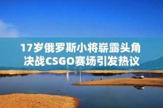 17岁俄罗斯小将崭露头角 决战CSGO赛场引发热议
