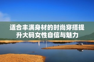 适合丰满身材的时尚穿搭提升大码女性自信与魅力