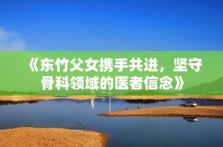 《东竹父女携手共进，坚守骨科领域的医者信念》