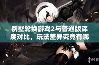 别墅轮换游戏2与普通版深度对比，玩法差异究竟有哪些
