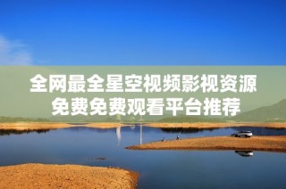 全网最全星空视频影视资源 免费免费观看平台推荐