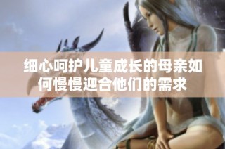 细心呵护儿童成长的母亲如何慢慢迎合他们的需求