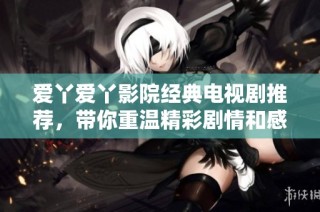 爱丫爱丫影院经典电视剧推荐，带你重温精彩剧情和感人瞬间