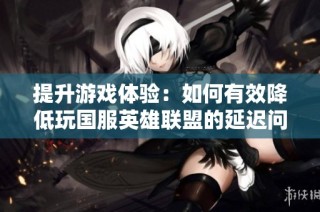 提升游戏体验：如何有效降低玩国服英雄联盟的延迟问题