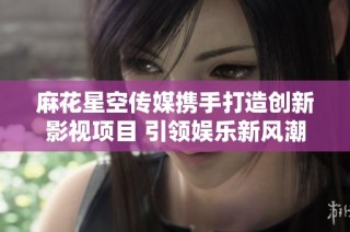 麻花星空传媒携手打造创新影视项目 引领娱乐新风潮