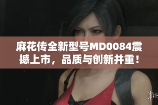 麻花传全新型号MD0084震撼上市，品质与创新并重！