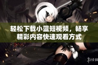 轻松下载小蓝短视频，畅享精彩内容快速观看方式