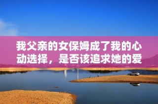 我父亲的女保姆成了我的心动选择，是否该追求她的爱情