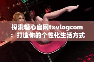 探索糖心官网txvlogcom：打造你的个性化生活方式