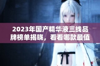 2023年国产精华液三线品牌榜单揭晓，看看哪款最值得入手