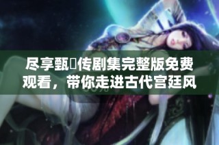 尽享甄嬛传剧集完整版免费观看，带你走进古代宫廷风云