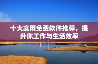 十大实用免费软件推荐，提升你工作与生活效率