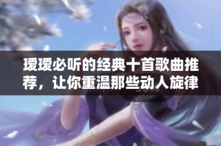 瑷瑷必听的经典十首歌曲推荐，让你重温那些动人旋律