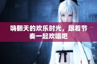 嗨翻天的欢乐时光，跟着节奏一起欢唱吧