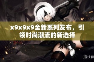 x9x9x9全新系列发布，引领时尚潮流的新选择