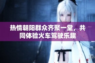 热情朝阳群众齐聚一堂，共同体验火车驾驶乐趣
