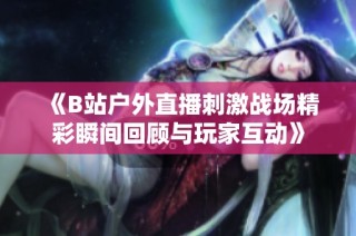 《B站户外直播刺激战场精彩瞬间回顾与玩家互动》