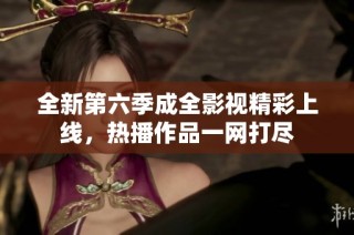 全新第六季成全影视精彩上线，热播作品一网打尽