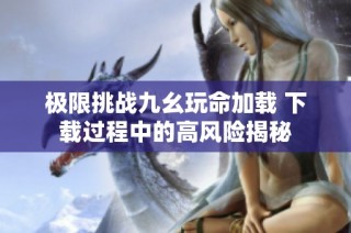 极限挑战九幺玩命加载 下载过程中的高风险揭秘