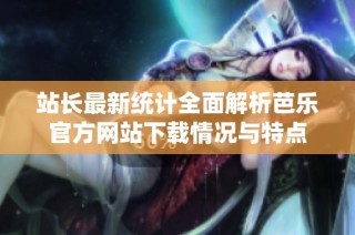 站长最新统计全面解析芭乐官方网站下载情况与特点